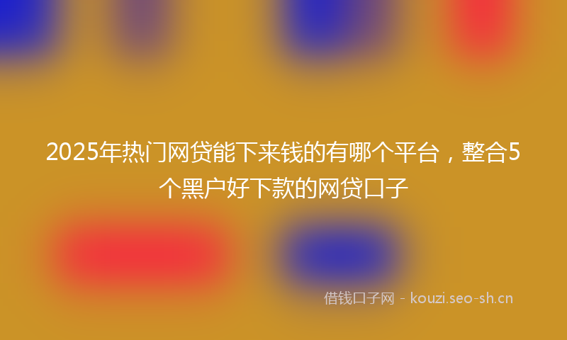 2025年热门网贷能下来钱的有哪个平台,整合5个黑户好下款的网贷口子