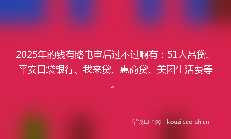 2025年的钱有路电审后过不过啊有：51人品贷、平安口袋银行、我来贷、惠商贷、美团生活费等。