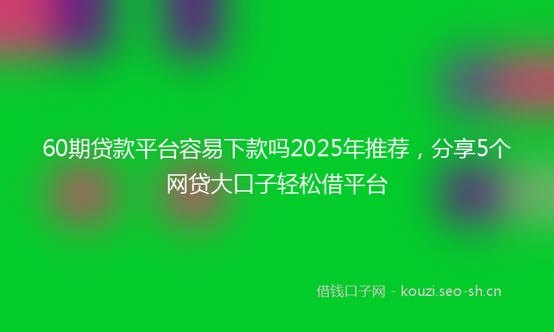 60期贷款平台容易下款吗2025年推荐,分享5个网贷大口子轻松借平台