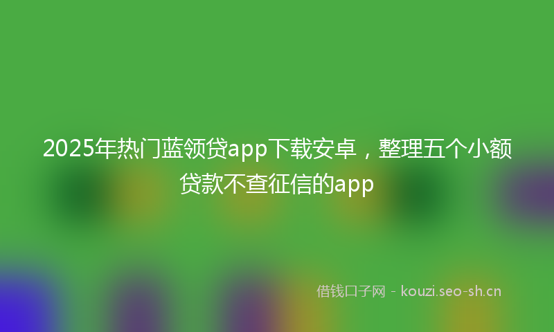 2025年热门蓝领贷app下载安卓，整理五个小额贷款不查征信的app