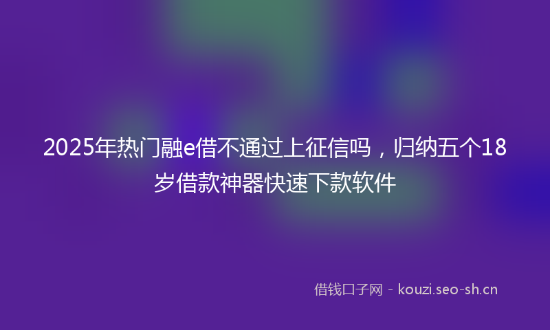 2025年热门融e借不通过上征信吗，归纳五个18岁借款神器快速下款软件