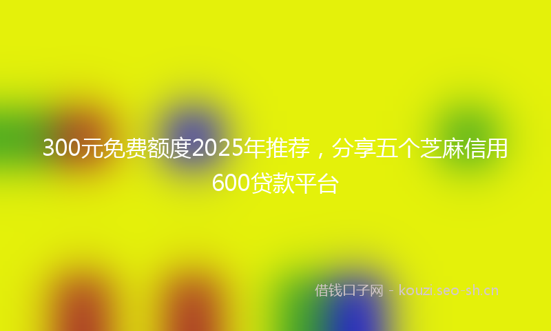300元免费额度2025年推荐，分享五个芝麻信用600贷款平台