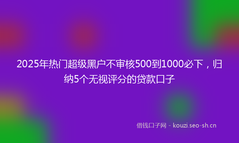 2025年热门超级黑户不审核500到1000必下，归纳5个无视评分的贷款口子