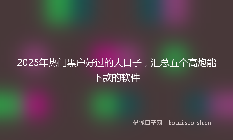 2025年热门黑户好过的大口子，汇总五个高炮能下款的软件