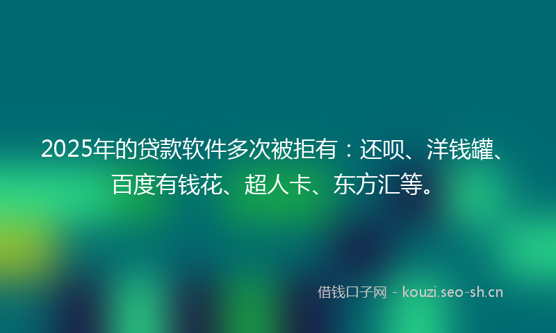 2025年的贷款软件多次被拒有：还呗、洋钱罐、百度有钱花、超人卡、东方汇等。