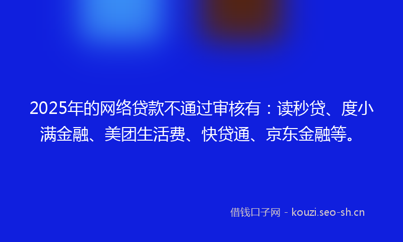 2025年的网络贷款不通过审核有：读秒贷、度小满金融、美团生活费、快贷通、京东金融等。