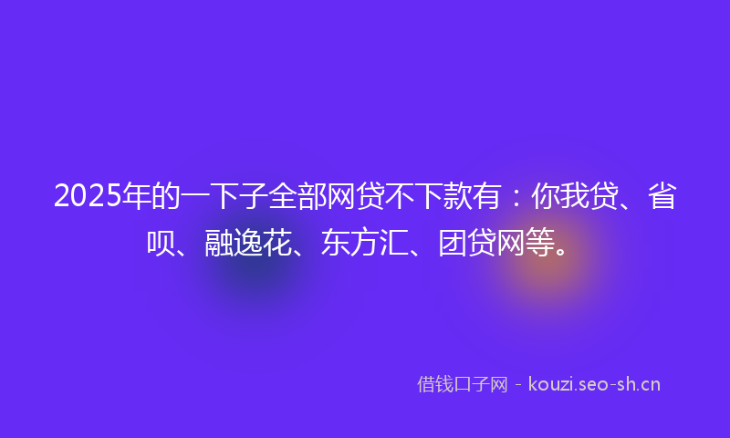 2025年的一下子全部网贷不下款有:你我贷、省呗、融逸花、东方汇、团贷网等。