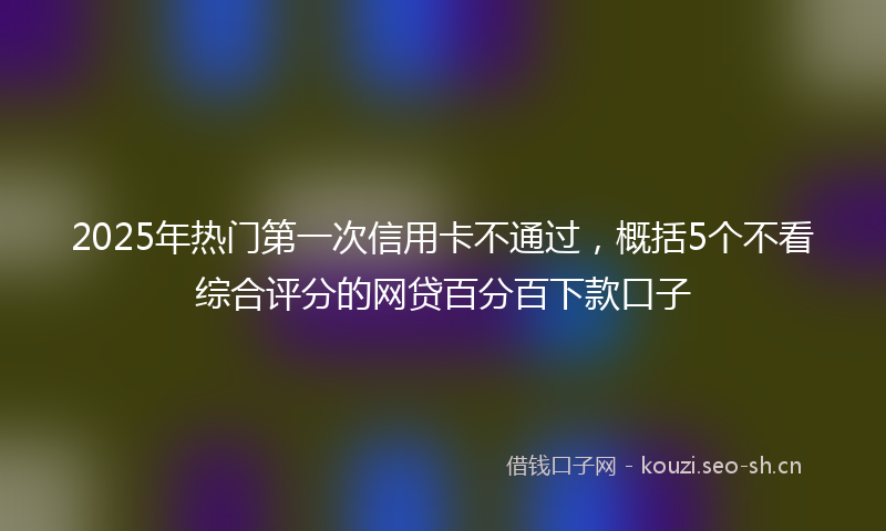 2025年热门第一次信用卡不通过，概括5个不看综合评分的网贷百分百下款口子