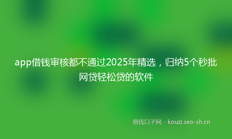 app借钱审核都不通过2025年精选，归纳5个秒批网贷轻松贷的软件