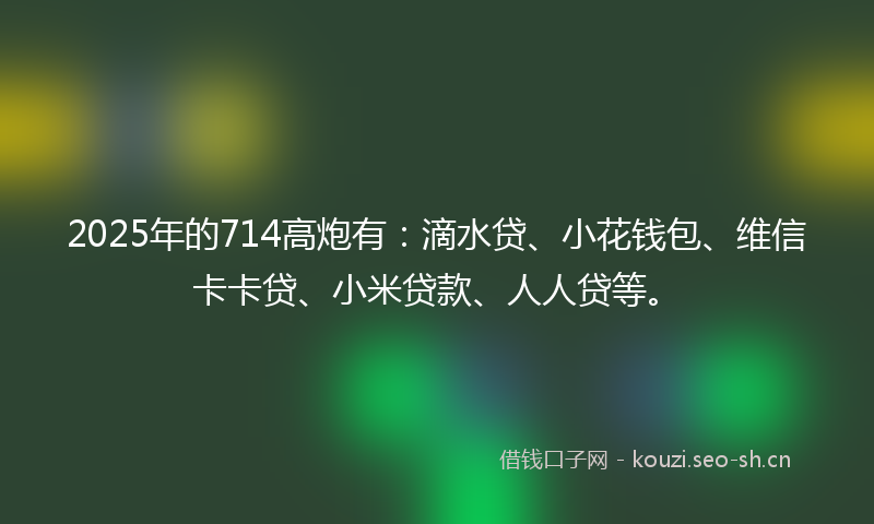 2025年的714高炮有：滴水贷、小花钱包、维信卡卡贷、小米贷款、人人贷等。