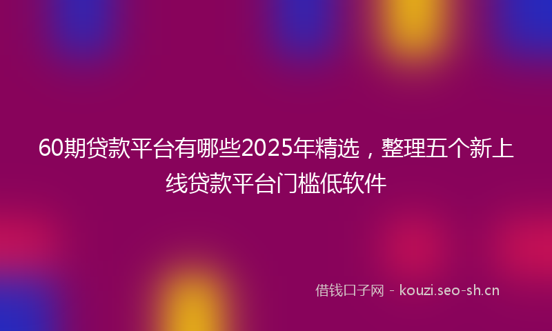 60期贷款平台有哪些2025年精选，整理五个新上线贷款平台门槛低软件