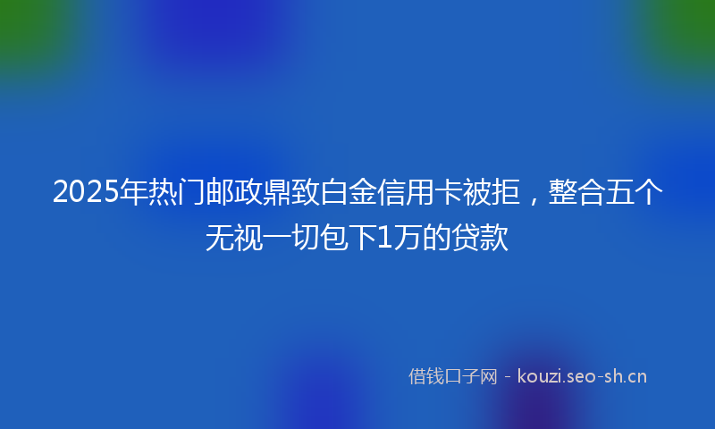 2025年热门邮政鼎致白金信用卡被拒,整合五个无视一切包下1万的贷款