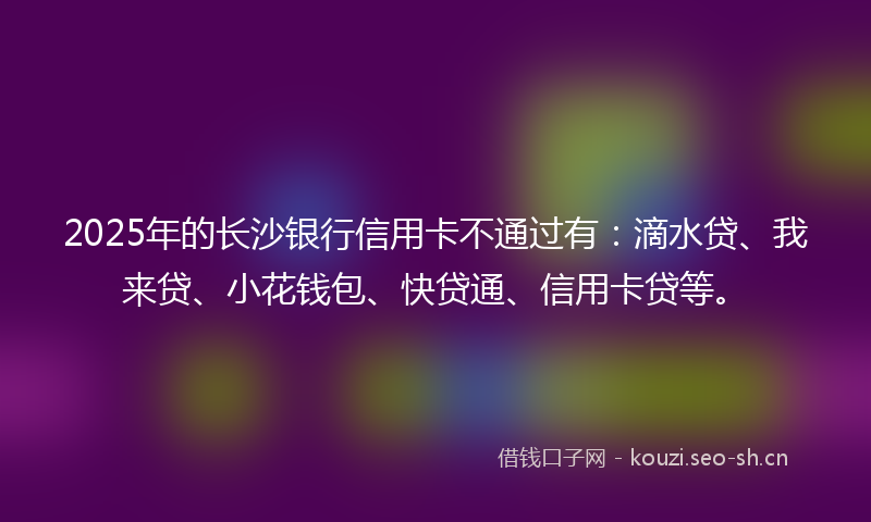 2025年的长沙银行信用卡不通过有:滴水贷、我来贷、小花钱包、快贷通、信用卡贷等。
