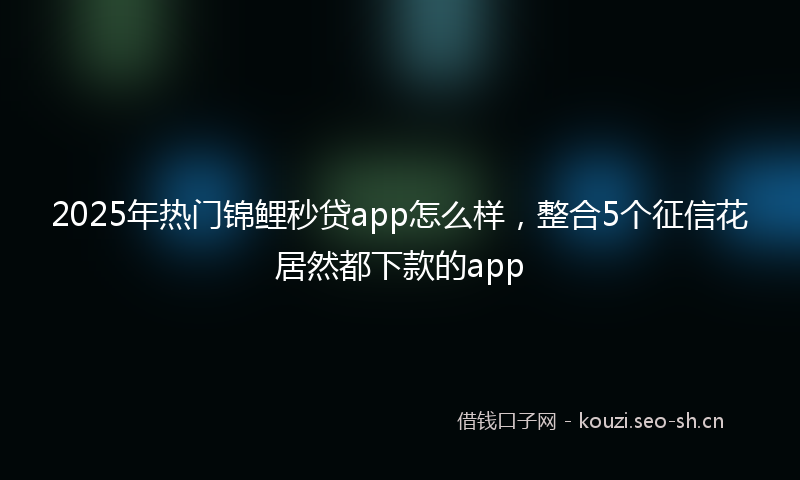 2025年热门锦鲤秒贷app怎么样，整合5个征信花居然都下款的app