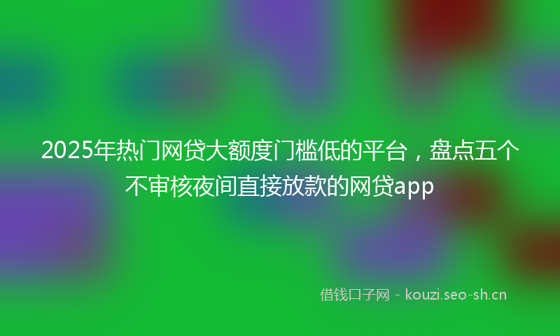 2025年热门网贷大额度门槛低的平台，盘点五个不审核夜间直接放款的网贷app