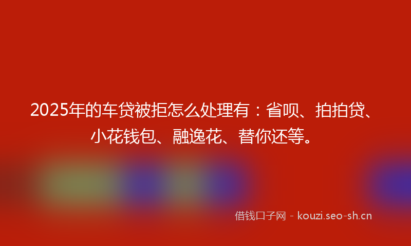 2025年的车贷被拒怎么处理有：省呗、拍拍贷、小花钱包、融逸花、替你还等。