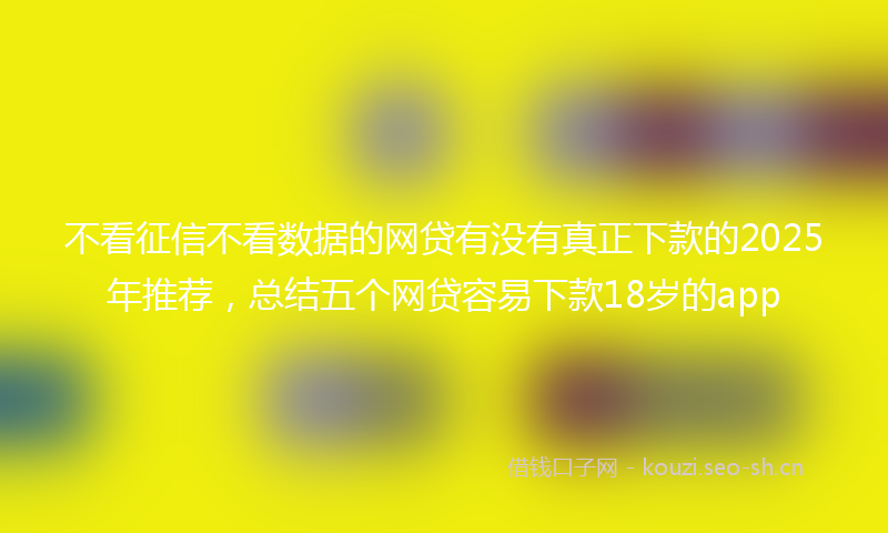 不看征信不看数据的网贷有没有真正下款的2025年推荐，总结五个网贷容易下款18岁的app
