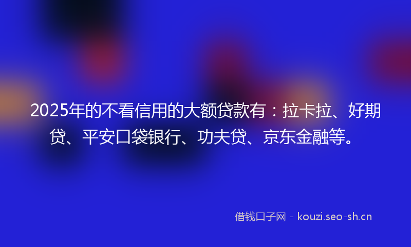 2025年的不看信用的大额贷款有:拉卡拉、好期贷、平安口袋银行、功夫贷、京东金融等。