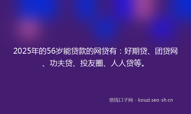 2025年的56岁能贷款的网贷有：好期贷、团贷网、功夫贷、投友圈、人人贷等。
