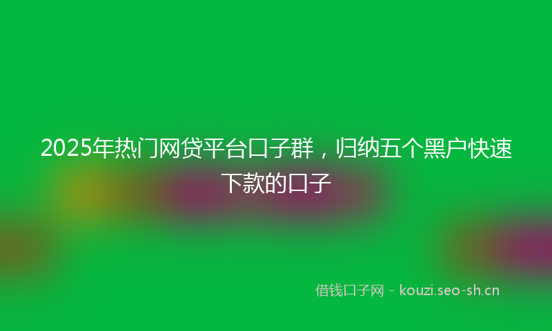 2025年热门网贷平台口子群，归纳五个黑户快速下款的口子