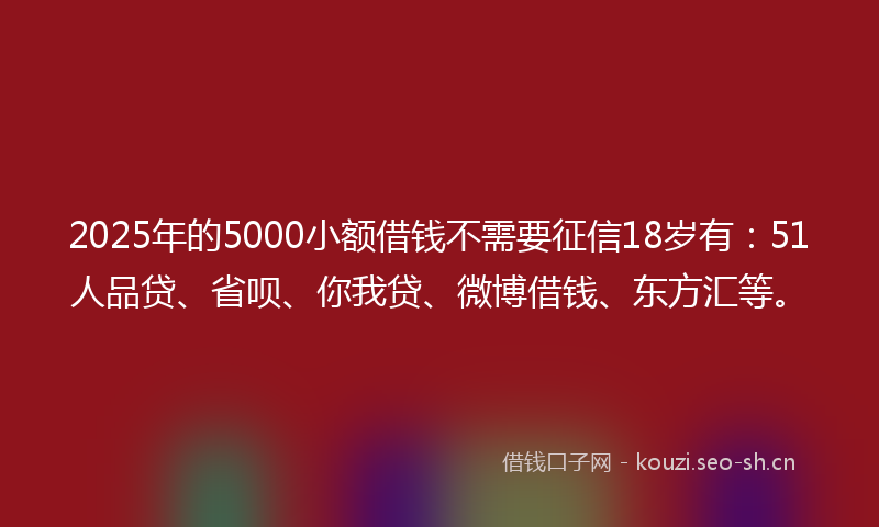 2025年的5000小额借钱不需要征信18岁有：51人品贷、省呗、你我贷、微博借钱、东方汇等。