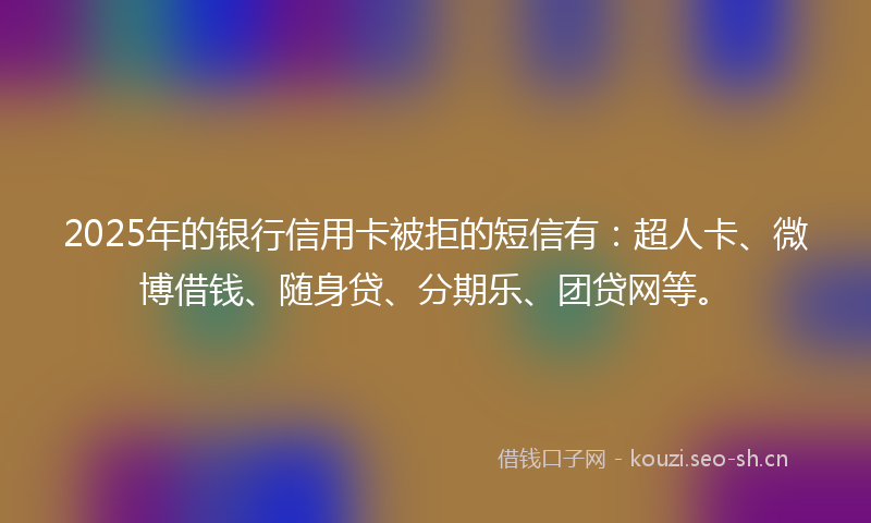 2025年的银行信用卡被拒的短信有：超人卡、微博借钱、随身贷、分期乐、团贷网等。