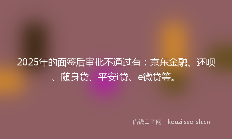 2025年的面签后审批不通过有：京东金融、还呗、随身贷、平安i贷、e微贷等。