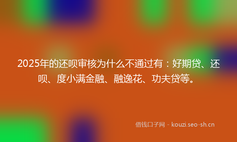 2025年的还呗审核为什么不通过有：好期贷、还呗、度小满金融、融逸花、功夫贷等。