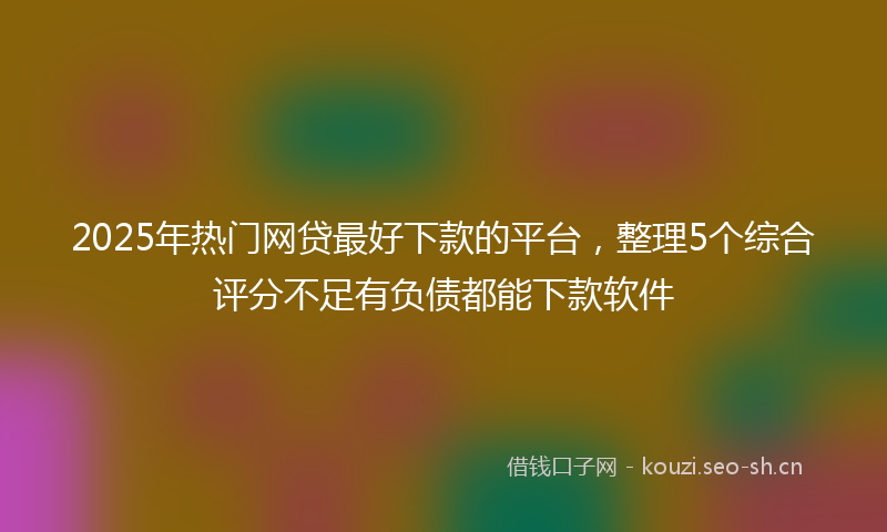 2025年热门网贷最好下款的平台，整理5个综合评分不足有负债都能下款软件