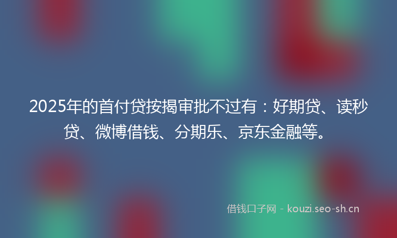 2025年的首付贷按揭审批不过有：好期贷、读秒贷、微博借钱、分期乐、京东金融等。
