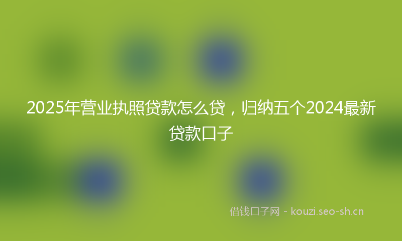 2025年营业执照贷款怎么贷，归纳五个2024最新贷款口子