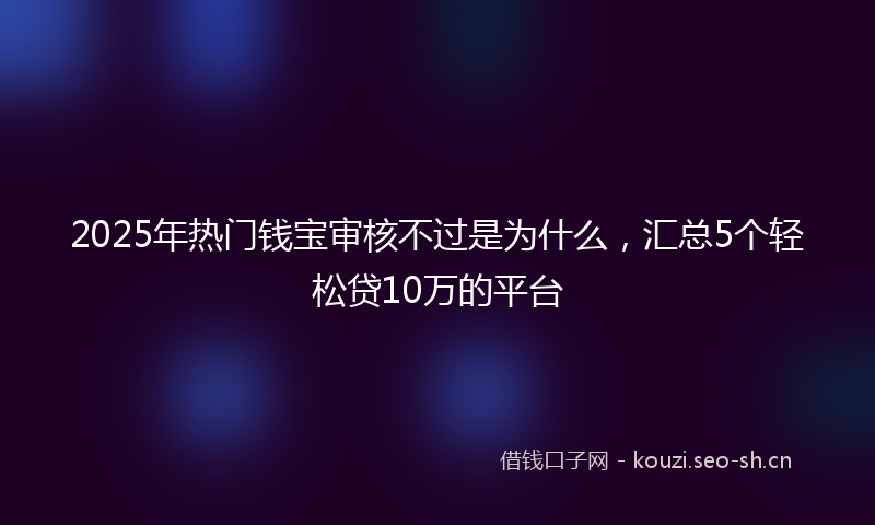 2025年热门钱宝审核不过是为什么，汇总5个轻松贷10万的平台