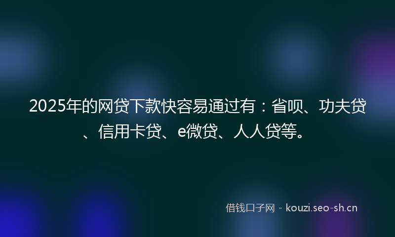 2025年的网贷下款快容易通过有：省呗、功夫贷、信用卡贷、e微贷、人人贷等。