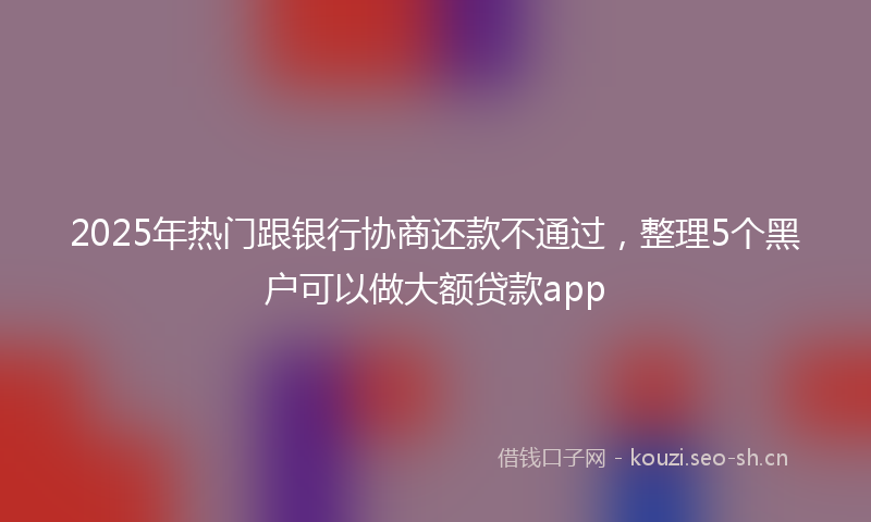 2025年热门跟银行协商还款不通过，整理5个黑户可以做大额贷款app