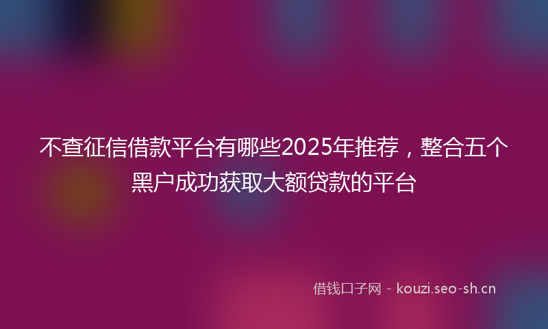 不查征信借款平台有哪些2025年推荐，整合五个黑户成功获取大额贷款的平台