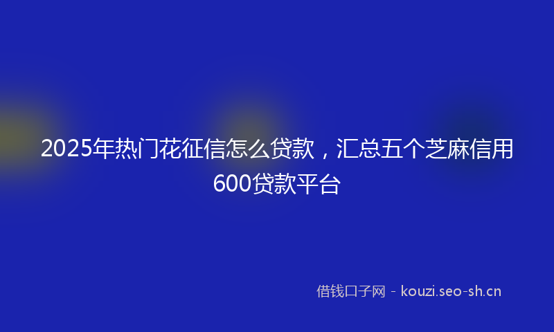 2025年热门花征信怎么贷款，汇总五个芝麻信用600贷款平台