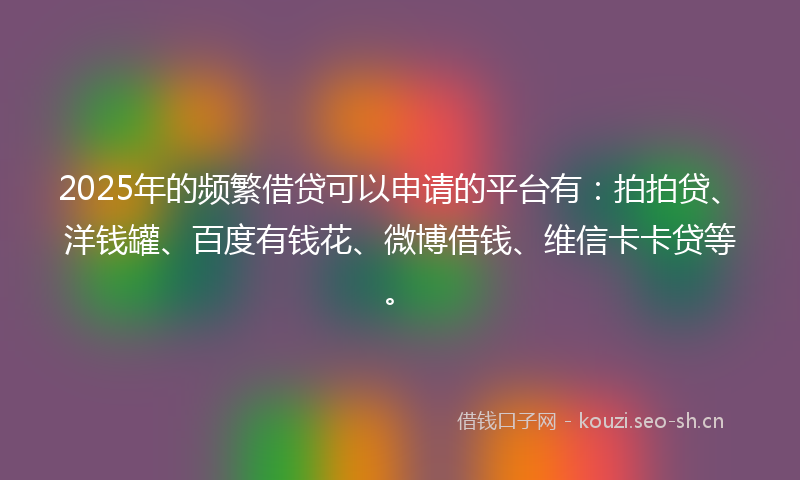 2025年的频繁借贷可以申请的平台有：拍拍贷、洋钱罐、百度有钱花、微博借钱、维信卡卡贷等。