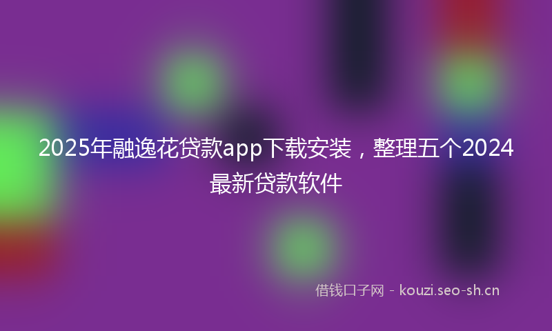 2025年融逸花贷款app下载安装，整理五个2024最新贷款软件