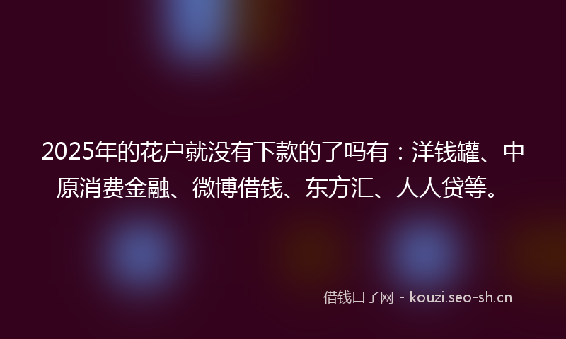 2025年的花户就没有下款的了吗有：洋钱罐、中原消费金融、微博借钱、东方汇、人人贷等。