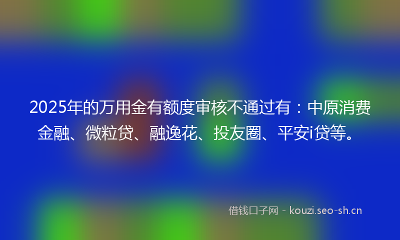 2025年的万用金有额度审核不通过有:中原消费金融、微粒贷、融逸花、投友圈、平安i贷等。