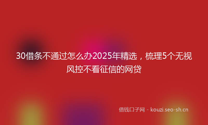 30借条不通过怎么办2025年精选，梳理5个无视风控不看征信的网贷