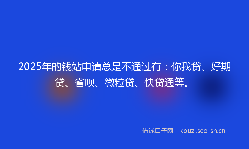 2025年的钱站申请总是不通过有：你我贷、好期贷、省呗、微粒贷、快贷通等。