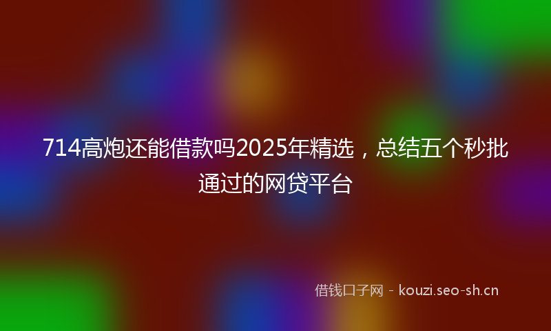 714高炮还能借款吗2025年精选，总结五个秒批通过的网贷平台