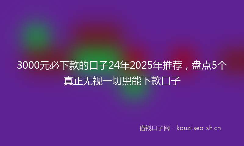 3000元必下款的口子24年2025年推荐，盘点5个真正无视一切黑能下款口子
