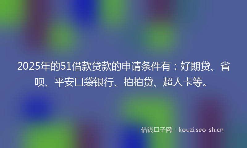 2025年的51借款贷款的申请条件有：好期贷、省呗、平安口袋银行、拍拍贷、超人卡等。