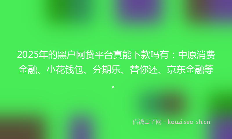 2025年的黑户网贷平台真能下款吗有：中原消费金融、小花钱包、分期乐、替你还、京东金融等。