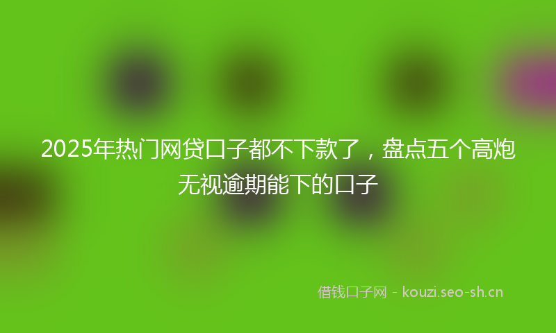 2025年热门网贷口子都不下款了，盘点五个高炮无视逾期能下的口子