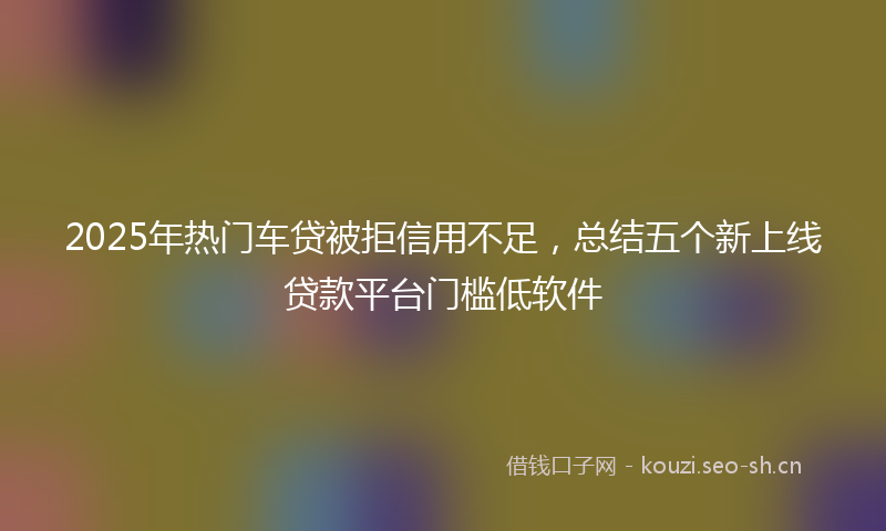 2025年热门车贷被拒信用不足,总结五个新上线贷款平台门槛低软件