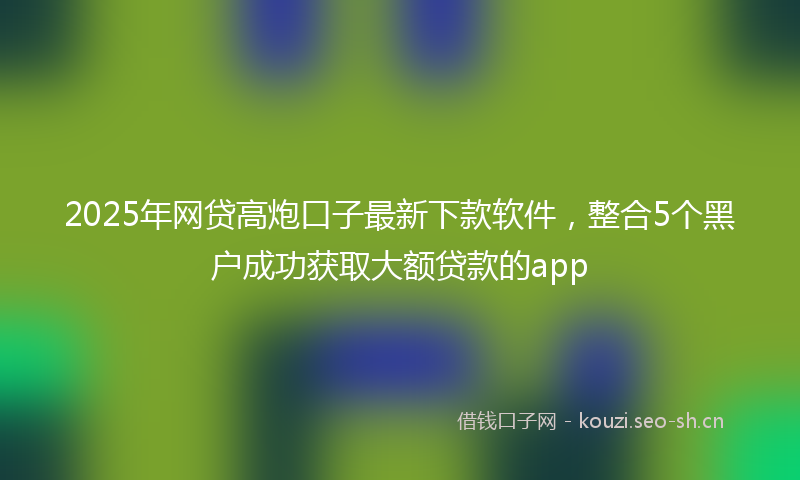 2025年网贷高炮口子最新下款软件，整合5个黑户成功获取大额贷款的app