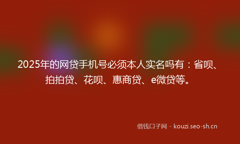 2025年的网贷手机号必须本人实名吗有：省呗、拍拍贷、花呗、惠商贷、e微贷等。